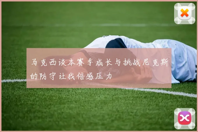马克西谈本赛季成长与挑战尼克斯的防守让我倍感压力