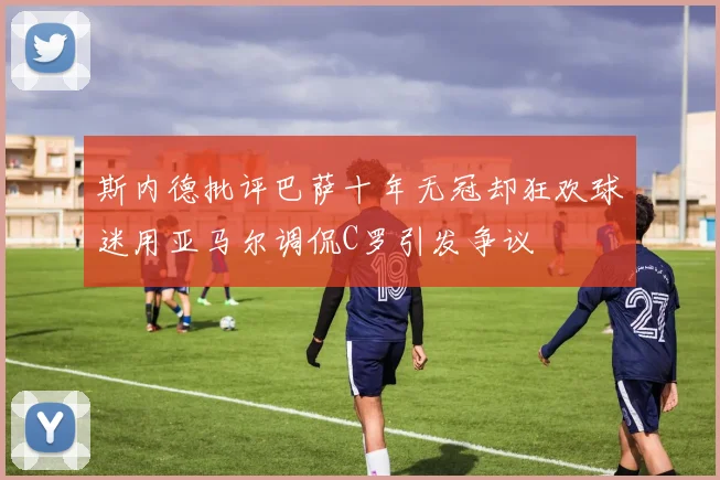 斯内德批评巴萨十年无冠却狂欢球迷用亚马尔调侃C罗引发争议