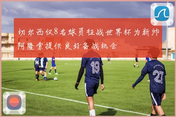 切尔西仅8名球员征战世界杯为新帅阿隆索提供良好备战机会