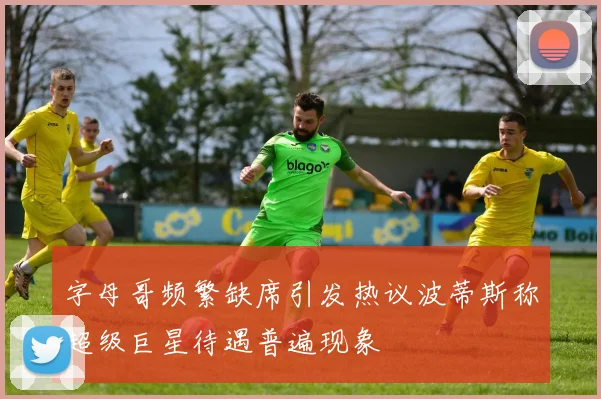 字母哥频繁缺席引发热议波蒂斯称超级巨星待遇普遍现象