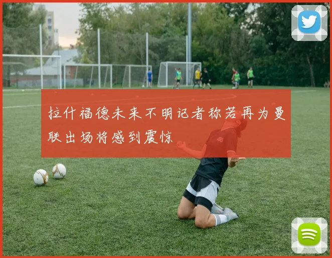 拉什福德未来不明记者称若再为曼联出场将感到震惊