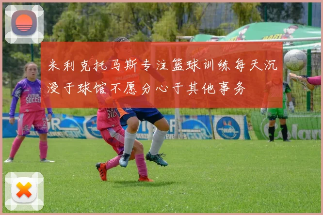 米利克托马斯专注篮球训练每天沉浸于球馆不愿分心于其他事务