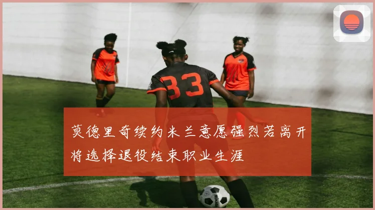 莫德里奇续约米兰意愿强烈若离开将选择退役结束职业生涯