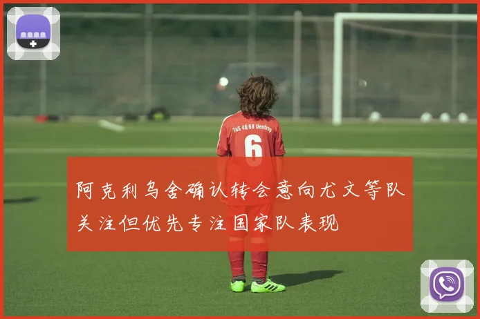 阿克利乌舍确认转会意向尤文等队关注但优先专注国家队表现