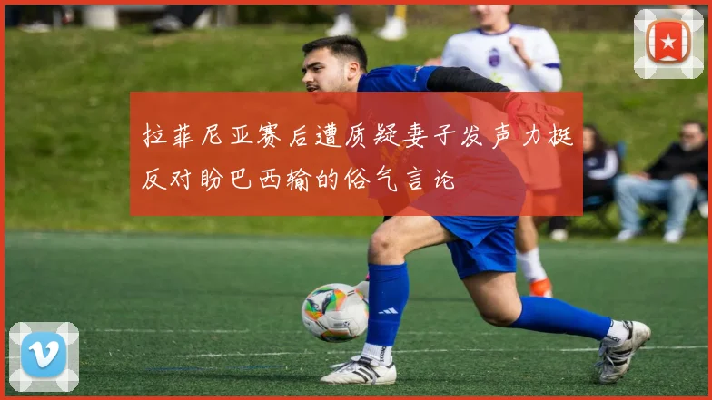 拉菲尼亚赛后遭质疑妻子发声力挺反对盼巴西输的俗气言论