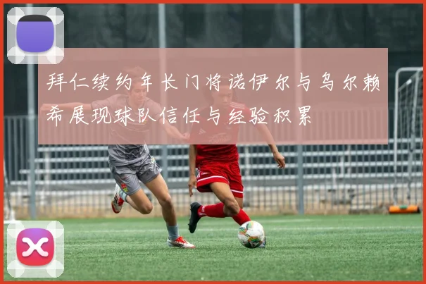 拜仁续约年长门将诺伊尔与乌尔赖希展现球队信任与经验积累