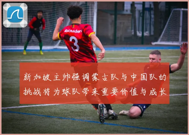 新加坡主帅强调蒙古队与中国队的挑战将为球队带来重要价值与成长机会