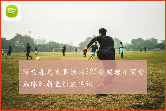 布伦森总决赛场均295分超越东契奇成球队新星引发热议