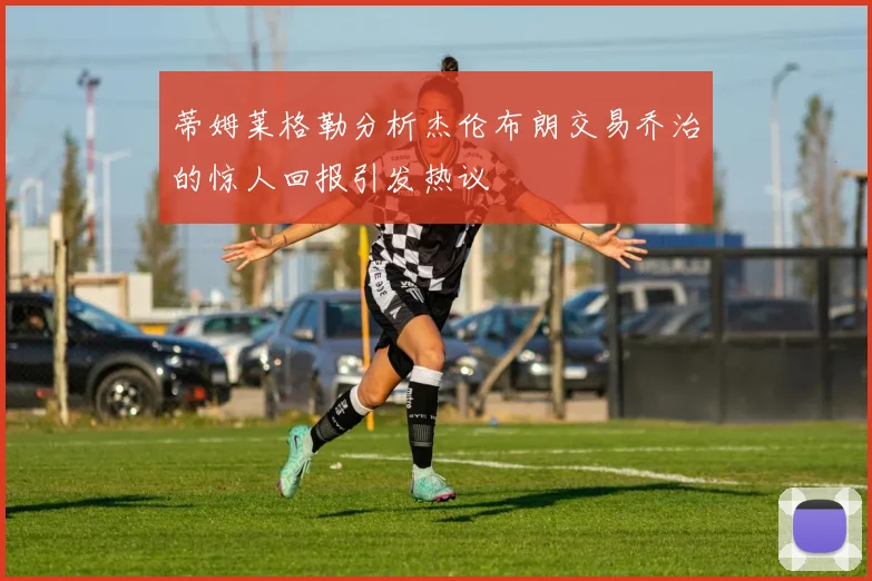蒂姆莱格勒分析杰伦布朗交易乔治的惊人回报引发热议
