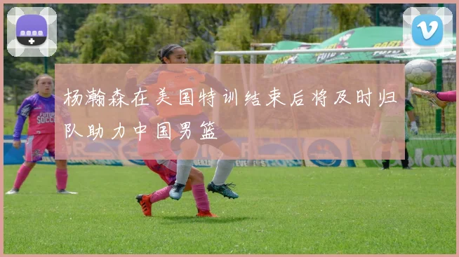 杨瀚森在美国特训结束后将及时归队助力中国男篮