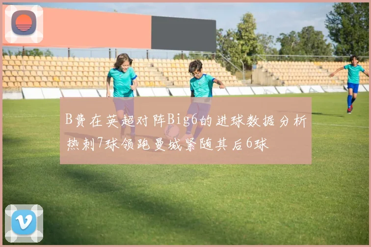 B费在英超对阵Big6的进球数据分析热刺7球领跑曼城紧随其后6球