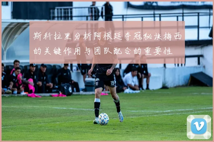 斯科拉里分析阿根廷夺冠秘诀梅西的关键作用与团队配合的重要性