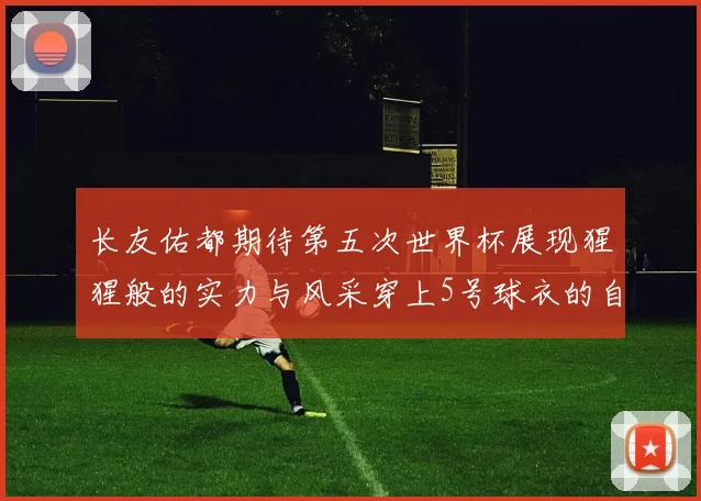长友佑都期待第五次世界杯展现猩猩般的实力与风采穿上5号球衣的自豪感