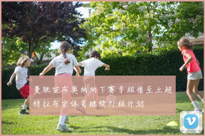 曼联宣布奥纳纳下赛季租借至土超特拉布宗体育继续外租计划